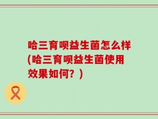 哈三育呗益生菌怎么样(哈三育呗益生菌使用效果如何？)