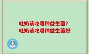 吐奶该吃哪种益生菌？吐奶该吃哪种益生菌好