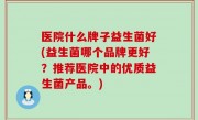 医院什么牌子益生菌好(益生菌哪个品牌更好？推荐医院中的优质益生菌产品。)