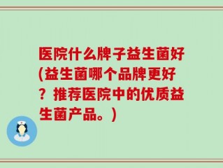 医院什么牌子益生菌好(益生菌哪个品牌更好？推荐医院中的优质益生菌产品。)