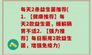 每天2条益生菌推荐(1. 【健康推荐】每天2款益生菌，缓解肠胃不适2. 【强力推荐】每日服用2款益生菌，增强免疫力)