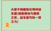 大便不畅腹胀吃哪种益生菌(缓解便秘与腹胀之苦，益生菌可助一臂之力)