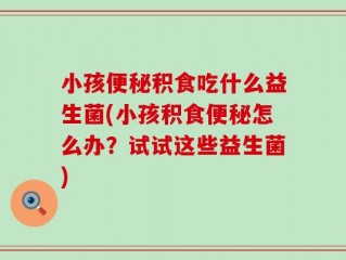 小孩便秘积食吃什么益生菌(小孩积食便秘怎么办？试试这些益生菌)