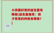 小孩最好用的益生菌有哪些(益生菌推荐：孩子常用的种类有哪些？)