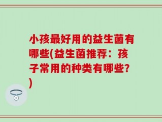 小孩最好用的益生菌有哪些(益生菌推荐：孩子常用的种类有哪些？)