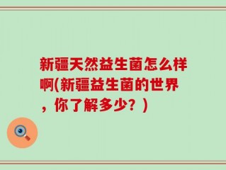 新疆天然益生菌怎么样啊(新疆益生菌的世界，你了解多少？)
