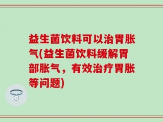益生菌饮料可以治胃胀气(益生菌饮料缓解胃部胀气，有效治疗胃胀等问题)