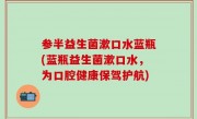 参半益生菌漱口水蓝瓶(蓝瓶益生菌漱口水，为口腔健康保驾护航)