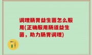 调理肠胃益生菌怎么服用(正确服用肠道益生菌，助力肠胃调理)