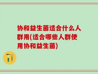 协和益生菌适合什么人群用(适合哪些人群使用协和益生菌)
