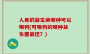 人用的益生菌哪种可以喂狗(可喂狗的哪种益生菌最佳？)