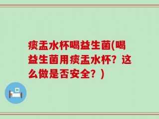 痰盂水杯喝益生菌(喝益生菌用痰盂水杯？这么做是否安全？)