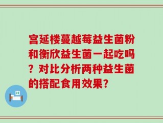 宫延楼蔓越莓益生菌粉和衡欣益生菌一起吃吗？对比分析两种益生菌的搭配食用效果？