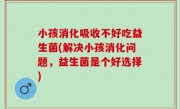 小孩消化吸收不好吃益生菌(解决小孩消化问题，益生菌是个好选择)