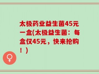 太极药业益生菌45元一盒(太极益生菌：每盒仅45元，快来抢购！)