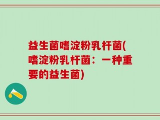 益生菌嗜淀粉乳杆菌(嗜淀粉乳杆菌：一种重要的益生菌)
