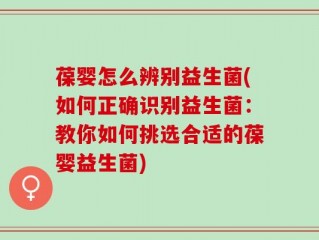 葆婴怎么辨别益生菌(如何正确识别益生菌：教你如何挑选合适的葆婴益生菌)