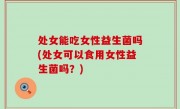 处女能吃女性益生菌吗(处女可以食用女性益生菌吗？)