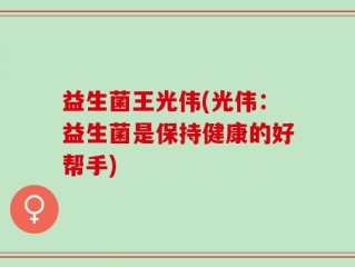 益生菌王光伟(光伟：益生菌是保持健康的好帮手)