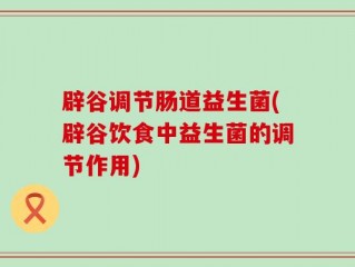 辟谷调节肠道益生菌(辟谷饮食中益生菌的调节作用)