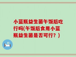 小蓝瓶益生菌午饭后吃行吗(午饭后食用小蓝瓶益生菌是否可行？)