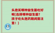 头孢买哪种益生菌吃好呢(选择哪种益生菌？孩子吃头孢药期间需注意！)