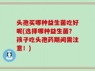 头孢买哪种益生菌吃好呢(选择哪种益生菌？孩子吃头孢药期间需注意！)