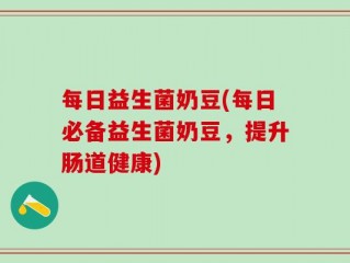 每日益生菌奶豆(每日必备益生菌奶豆，提升肠道健康)