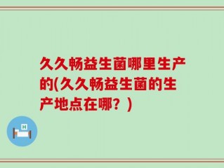 久久畅益生菌哪里生产的(久久畅益生菌的生产地点在哪？)