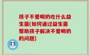 孩子不爱喝奶吃什么益生菌(如何通过益生菌帮助孩子解决不爱喝奶的问题)