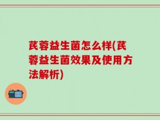 芪蓉益生菌怎么样(芪蓉益生菌效果及使用方法解析)