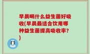 早晨喝什么益生菌好吸收(早晨最适合饮用哪种益生菌提高吸收率？)