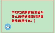 孕妇吃的肠胃益生菌叫什么菌孕妇能吃的肠胃益生菌是什么？)