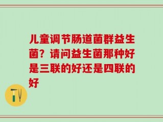 儿童调节肠道菌群益生菌？请问益生菌那种好是三联的好还是四联的好