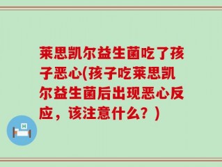 莱思凯尔益生菌吃了孩子恶心(孩子吃莱思凯尔益生菌后出现恶心反应，该注意什么？)