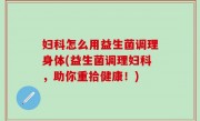 妇科怎么用益生菌调理身体(益生菌调理妇科，助你重拾健康！)