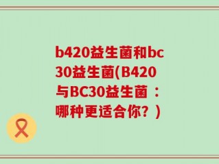 b420益生菌和bc30益生菌(B420与BC30益生菌 ：哪种更适合你？)