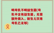 喝母乳不喝益生菌(母乳中含有益生菌，无需额外摄入，新生儿饮用母乳已足够)
