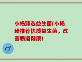 小杨臻选益生菌(小杨臻推荐优质益生菌，改善肠道健康)