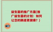 益生菌的推广方案(推广益生菌的计划：如何让您的肠道更健康？)