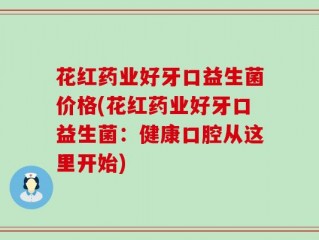 花红药业好牙口益生菌价格(花红药业好牙口益生菌：健康口腔从这里开始)