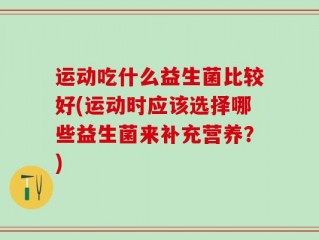 运动吃什么益生菌比较好(运动时应该选择哪些益生菌来补充营养？)