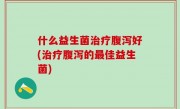 什么益生菌治疗腹泻好(治疗腹泻的最佳益生菌)