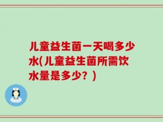 儿童益生菌一天喝多少水(儿童益生菌所需饮水量是多少？)