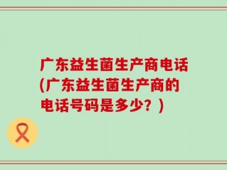 广东益生菌生产商电话(广东益生菌生产商的电话号码是多少？)
