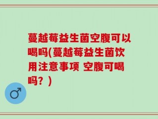 蔓越莓益生菌空腹可以喝吗(蔓越莓益生菌饮用注意事项 空腹可喝吗？)