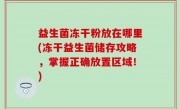 益生菌冻干粉放在哪里(冻干益生菌储存攻略，掌握正确放置区域！)