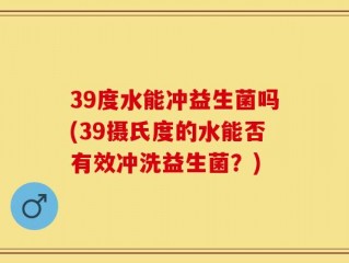 39度水能冲益生菌吗(39摄氏度的水能否有效冲洗益生菌？)