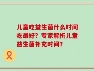 儿童吃益生菌什么时间吃最好？专家解析儿童益生菌补充时间？