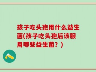 孩子吃头孢用什么益生菌(孩子吃头孢后该服用哪些益生菌？)
